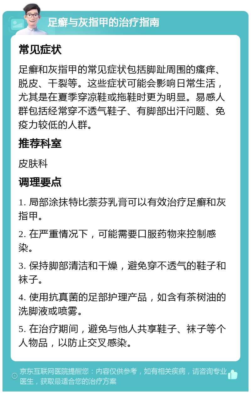 足癣与灰指甲的治疗指南 常见症状 足癣和灰指甲的常见症状包括脚趾周围的瘙痒、脱皮、干裂等。这些症状可能会影响日常生活，尤其是在夏季穿凉鞋或拖鞋时更为明显。易感人群包括经常穿不透气鞋子、有脚部出汗问题、免疫力较低的人群。 推荐科室 皮肤科 调理要点 1. 局部涂抹特比萘芬乳膏可以有效治疗足癣和灰指甲。 2. 在严重情况下，可能需要口服药物来控制感染。 3. 保持脚部清洁和干燥，避免穿不透气的鞋子和袜子。 4. 使用抗真菌的足部护理产品，如含有茶树油的洗脚液或喷雾。 5. 在治疗期间，避免与他人共享鞋子、袜子等个人物品，以防止交叉感染。