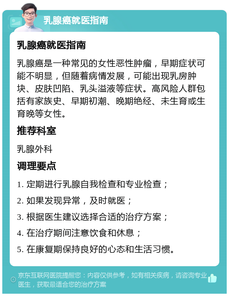 乳腺癌就医指南 乳腺癌就医指南 乳腺癌是一种常见的女性恶性肿瘤，早期症状可能不明显，但随着病情发展，可能出现乳房肿块、皮肤凹陷、乳头溢液等症状。高风险人群包括有家族史、早期初潮、晚期绝经、未生育或生育晚等女性。 推荐科室 乳腺外科 调理要点 1. 定期进行乳腺自我检查和专业检查； 2. 如果发现异常，及时就医； 3. 根据医生建议选择合适的治疗方案； 4. 在治疗期间注意饮食和休息； 5. 在康复期保持良好的心态和生活习惯。