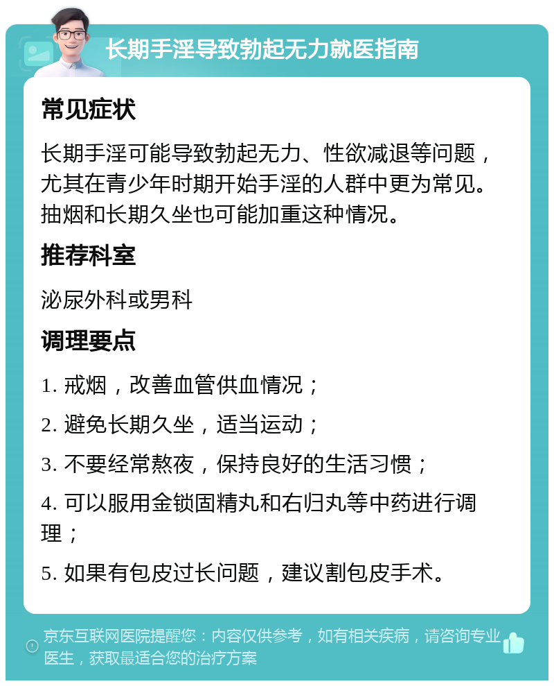 长期手淫导致勃起无力就医指南 常见症状 长期手淫可能导致勃起无力、性欲减退等问题，尤其在青少年时期开始手淫的人群中更为常见。抽烟和长期久坐也可能加重这种情况。 推荐科室 泌尿外科或男科 调理要点 1. 戒烟，改善血管供血情况； 2. 避免长期久坐，适当运动； 3. 不要经常熬夜，保持良好的生活习惯； 4. 可以服用金锁固精丸和右归丸等中药进行调理； 5. 如果有包皮过长问题，建议割包皮手术。