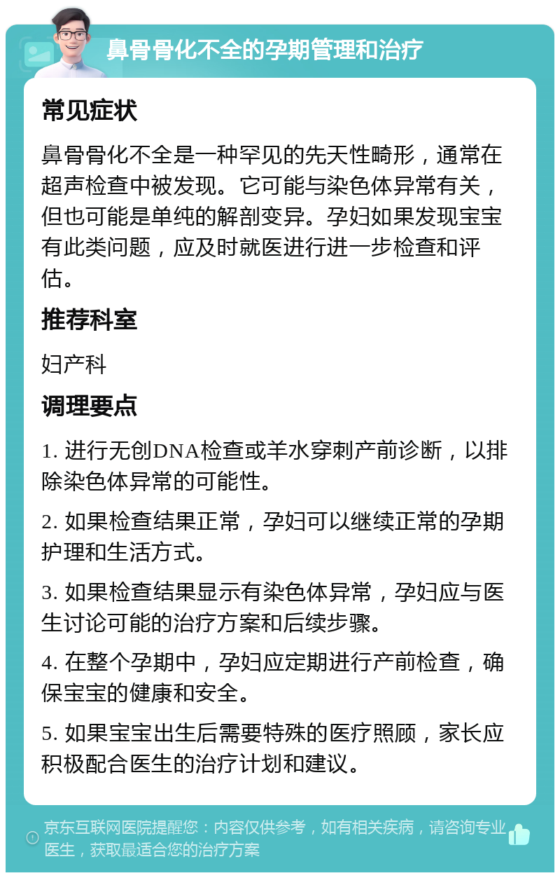 鼻骨骨化不全的孕期管理和治疗 常见症状 鼻骨骨化不全是一种罕见的先天性畸形，通常在超声检查中被发现。它可能与染色体异常有关，但也可能是单纯的解剖变异。孕妇如果发现宝宝有此类问题，应及时就医进行进一步检查和评估。 推荐科室 妇产科 调理要点 1. 进行无创DNA检查或羊水穿刺产前诊断，以排除染色体异常的可能性。 2. 如果检查结果正常，孕妇可以继续正常的孕期护理和生活方式。 3. 如果检查结果显示有染色体异常，孕妇应与医生讨论可能的治疗方案和后续步骤。 4. 在整个孕期中，孕妇应定期进行产前检查，确保宝宝的健康和安全。 5. 如果宝宝出生后需要特殊的医疗照顾，家长应积极配合医生的治疗计划和建议。