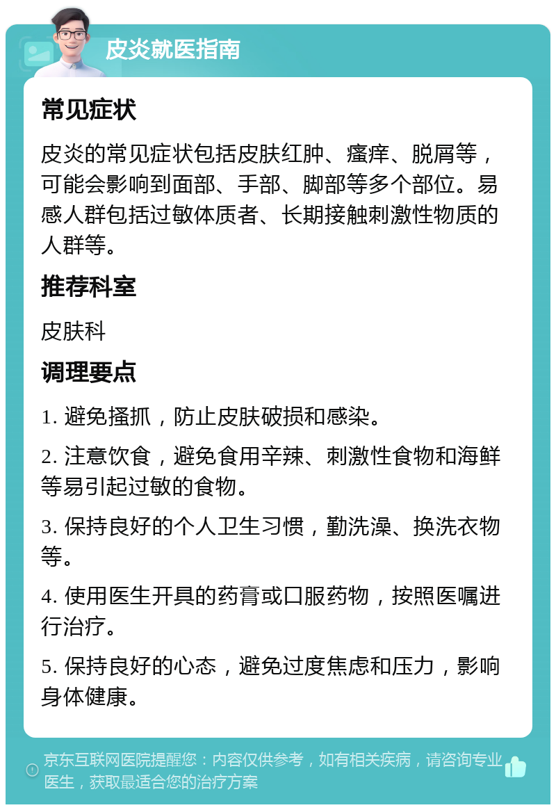 皮炎就医指南 常见症状 皮炎的常见症状包括皮肤红肿、瘙痒、脱屑等，可能会影响到面部、手部、脚部等多个部位。易感人群包括过敏体质者、长期接触刺激性物质的人群等。 推荐科室 皮肤科 调理要点 1. 避免搔抓，防止皮肤破损和感染。 2. 注意饮食，避免食用辛辣、刺激性食物和海鲜等易引起过敏的食物。 3. 保持良好的个人卫生习惯，勤洗澡、换洗衣物等。 4. 使用医生开具的药膏或口服药物，按照医嘱进行治疗。 5. 保持良好的心态，避免过度焦虑和压力，影响身体健康。