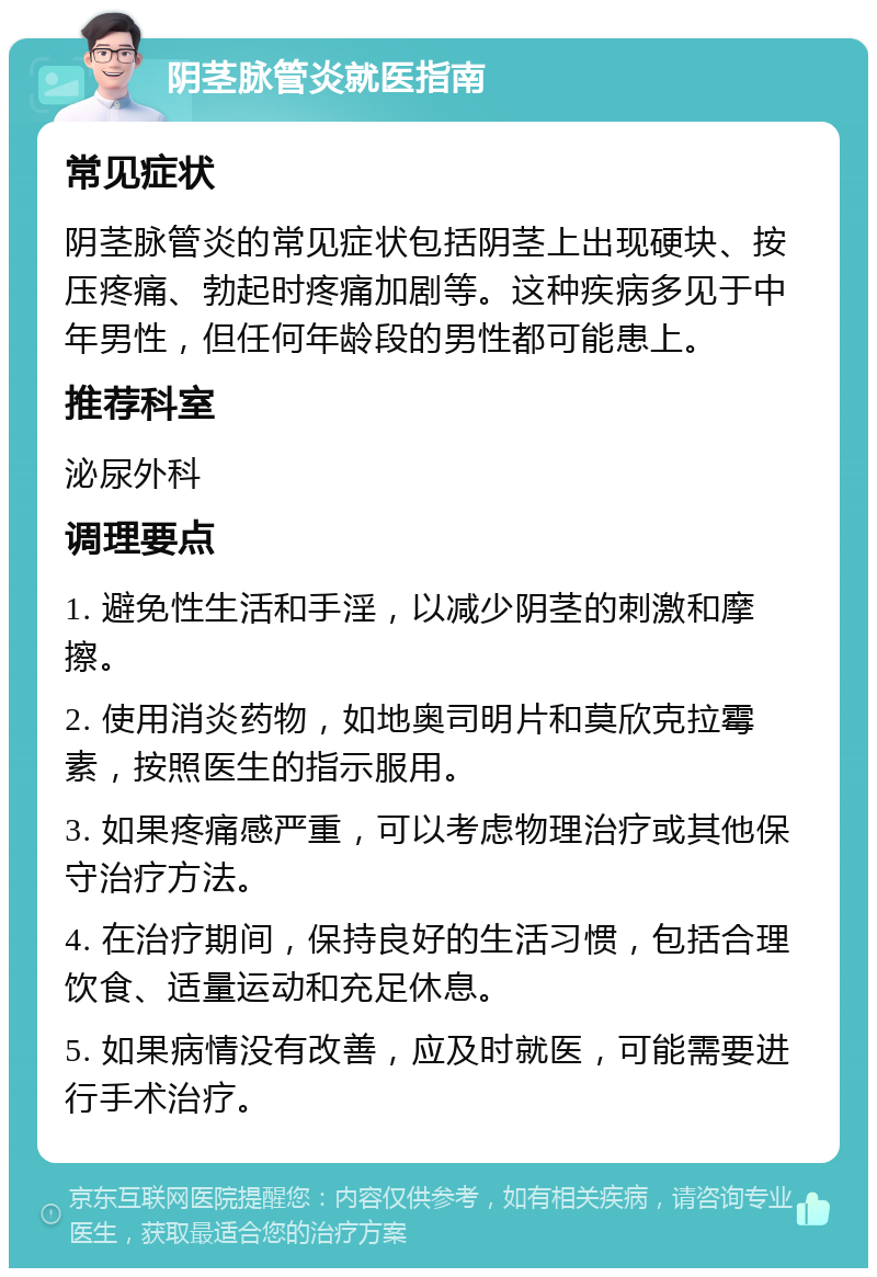 阴茎脉管炎就医指南 常见症状 阴茎脉管炎的常见症状包括阴茎上出现硬块、按压疼痛、勃起时疼痛加剧等。这种疾病多见于中年男性，但任何年龄段的男性都可能患上。 推荐科室 泌尿外科 调理要点 1. 避免性生活和手淫，以减少阴茎的刺激和摩擦。 2. 使用消炎药物，如地奥司明片和莫欣克拉霉素，按照医生的指示服用。 3. 如果疼痛感严重，可以考虑物理治疗或其他保守治疗方法。 4. 在治疗期间，保持良好的生活习惯，包括合理饮食、适量运动和充足休息。 5. 如果病情没有改善，应及时就医，可能需要进行手术治疗。