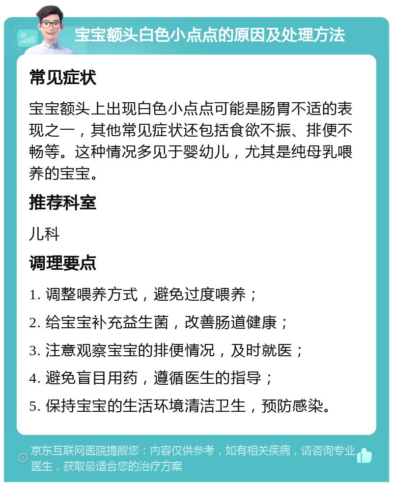 宝宝额头白色小点点的原因及处理方法 常见症状 宝宝额头上出现白色小点点可能是肠胃不适的表现之一，其他常见症状还包括食欲不振、排便不畅等。这种情况多见于婴幼儿，尤其是纯母乳喂养的宝宝。 推荐科室 儿科 调理要点 1. 调整喂养方式，避免过度喂养； 2. 给宝宝补充益生菌，改善肠道健康； 3. 注意观察宝宝的排便情况，及时就医； 4. 避免盲目用药，遵循医生的指导； 5. 保持宝宝的生活环境清洁卫生，预防感染。