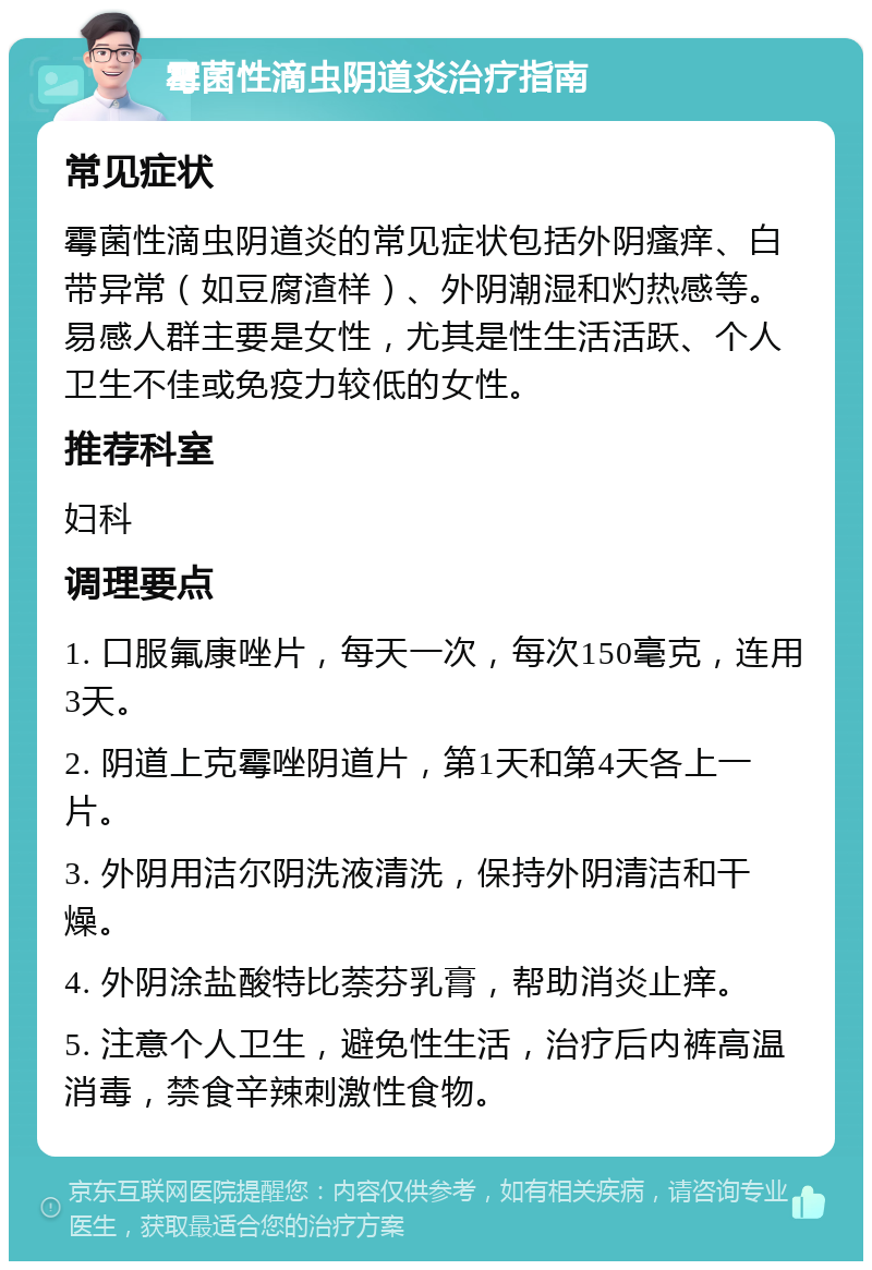 霉菌性滴虫阴道炎治疗指南 常见症状 霉菌性滴虫阴道炎的常见症状包括外阴瘙痒、白带异常（如豆腐渣样）、外阴潮湿和灼热感等。易感人群主要是女性，尤其是性生活活跃、个人卫生不佳或免疫力较低的女性。 推荐科室 妇科 调理要点 1. 口服氟康唑片，每天一次，每次150毫克，连用3天。 2. 阴道上克霉唑阴道片，第1天和第4天各上一片。 3. 外阴用洁尔阴洗液清洗，保持外阴清洁和干燥。 4. 外阴涂盐酸特比萘芬乳膏，帮助消炎止痒。 5. 注意个人卫生，避免性生活，治疗后内裤高温消毒，禁食辛辣刺激性食物。