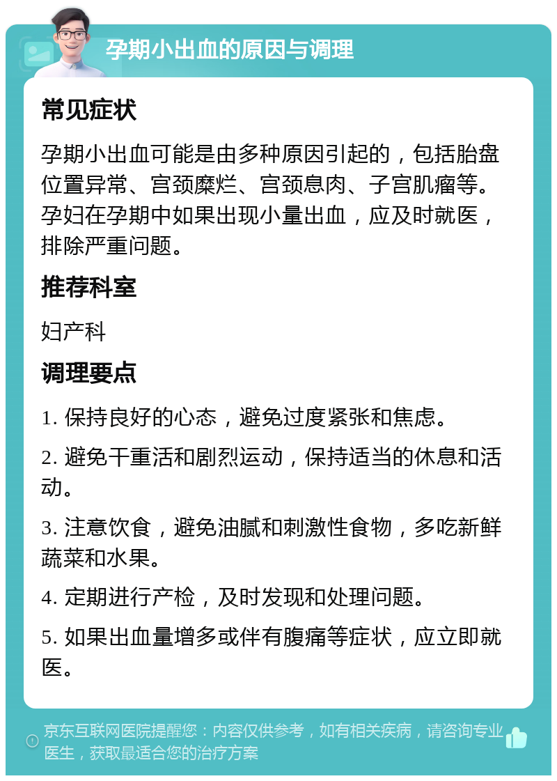 孕期小出血的原因与调理 常见症状 孕期小出血可能是由多种原因引起的，包括胎盘位置异常、宫颈糜烂、宫颈息肉、子宫肌瘤等。孕妇在孕期中如果出现小量出血，应及时就医，排除严重问题。 推荐科室 妇产科 调理要点 1. 保持良好的心态，避免过度紧张和焦虑。 2. 避免干重活和剧烈运动，保持适当的休息和活动。 3. 注意饮食，避免油腻和刺激性食物，多吃新鲜蔬菜和水果。 4. 定期进行产检，及时发现和处理问题。 5. 如果出血量增多或伴有腹痛等症状，应立即就医。