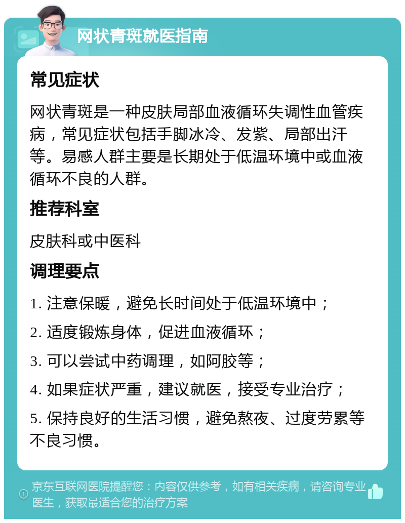 网状青斑就医指南 常见症状 网状青斑是一种皮肤局部血液循环失调性血管疾病，常见症状包括手脚冰冷、发紫、局部出汗等。易感人群主要是长期处于低温环境中或血液循环不良的人群。 推荐科室 皮肤科或中医科 调理要点 1. 注意保暖，避免长时间处于低温环境中； 2. 适度锻炼身体，促进血液循环； 3. 可以尝试中药调理，如阿胶等； 4. 如果症状严重，建议就医，接受专业治疗； 5. 保持良好的生活习惯，避免熬夜、过度劳累等不良习惯。