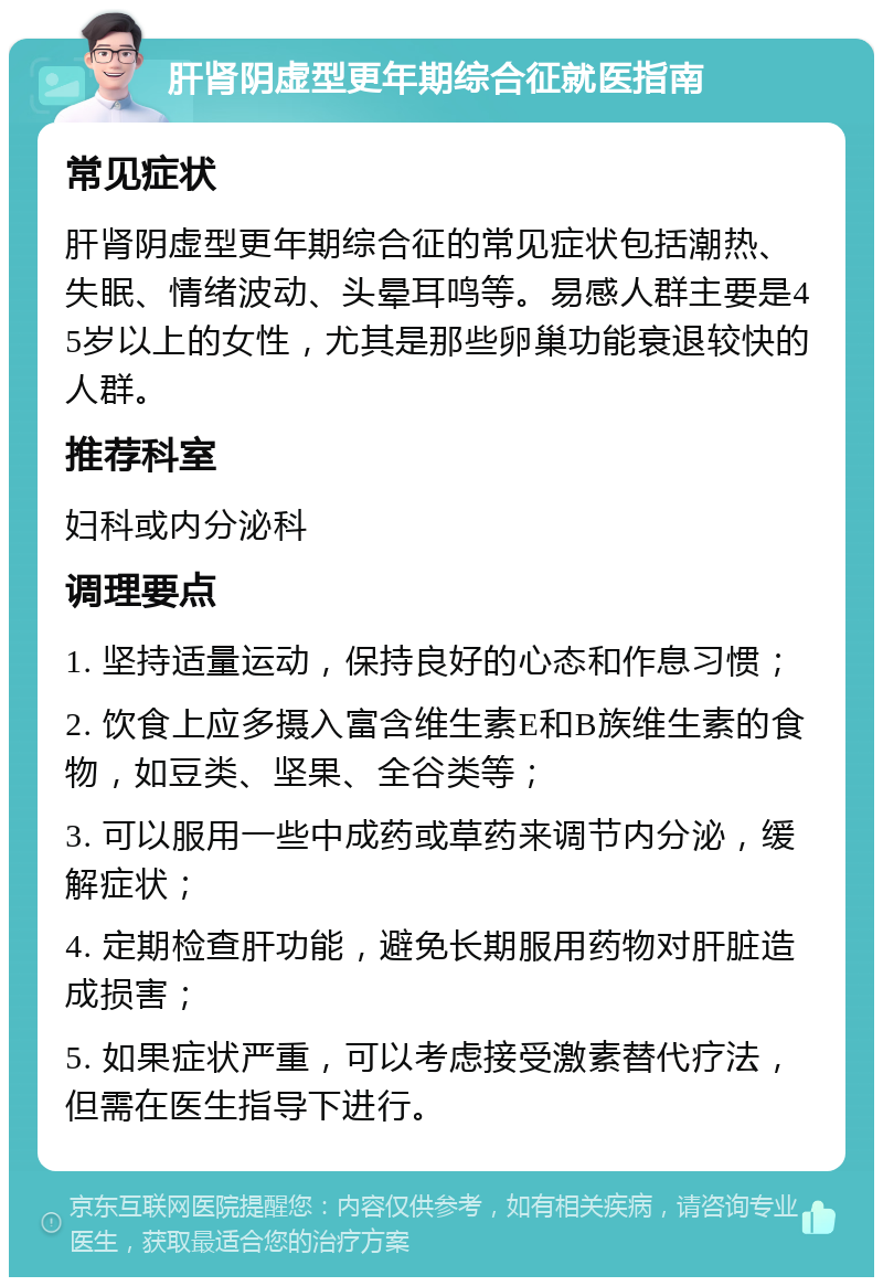 肝肾阴虚型更年期综合征就医指南 常见症状 肝肾阴虚型更年期综合征的常见症状包括潮热、失眠、情绪波动、头晕耳鸣等。易感人群主要是45岁以上的女性，尤其是那些卵巢功能衰退较快的人群。 推荐科室 妇科或内分泌科 调理要点 1. 坚持适量运动，保持良好的心态和作息习惯； 2. 饮食上应多摄入富含维生素E和B族维生素的食物，如豆类、坚果、全谷类等； 3. 可以服用一些中成药或草药来调节内分泌，缓解症状； 4. 定期检查肝功能，避免长期服用药物对肝脏造成损害； 5. 如果症状严重，可以考虑接受激素替代疗法，但需在医生指导下进行。