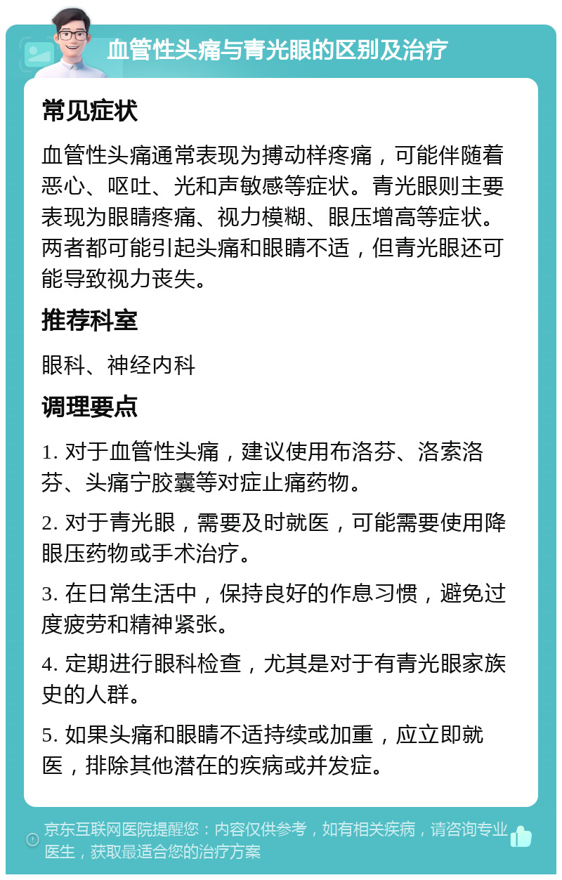 血管性头痛与青光眼的区别及治疗 常见症状 血管性头痛通常表现为搏动样疼痛，可能伴随着恶心、呕吐、光和声敏感等症状。青光眼则主要表现为眼睛疼痛、视力模糊、眼压增高等症状。两者都可能引起头痛和眼睛不适，但青光眼还可能导致视力丧失。 推荐科室 眼科、神经内科 调理要点 1. 对于血管性头痛，建议使用布洛芬、洛索洛芬、头痛宁胶囊等对症止痛药物。 2. 对于青光眼，需要及时就医，可能需要使用降眼压药物或手术治疗。 3. 在日常生活中，保持良好的作息习惯，避免过度疲劳和精神紧张。 4. 定期进行眼科检查，尤其是对于有青光眼家族史的人群。 5. 如果头痛和眼睛不适持续或加重，应立即就医，排除其他潜在的疾病或并发症。