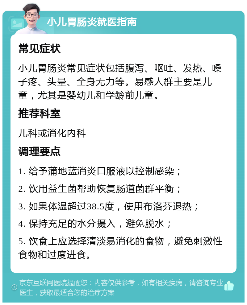 小儿胃肠炎就医指南 常见症状 小儿胃肠炎常见症状包括腹泻、呕吐、发热、嗓子疼、头晕、全身无力等。易感人群主要是儿童，尤其是婴幼儿和学龄前儿童。 推荐科室 儿科或消化内科 调理要点 1. 给予蒲地蓝消炎口服液以控制感染； 2. 饮用益生菌帮助恢复肠道菌群平衡； 3. 如果体温超过38.5度，使用布洛芬退热； 4. 保持充足的水分摄入，避免脱水； 5. 饮食上应选择清淡易消化的食物，避免刺激性食物和过度进食。