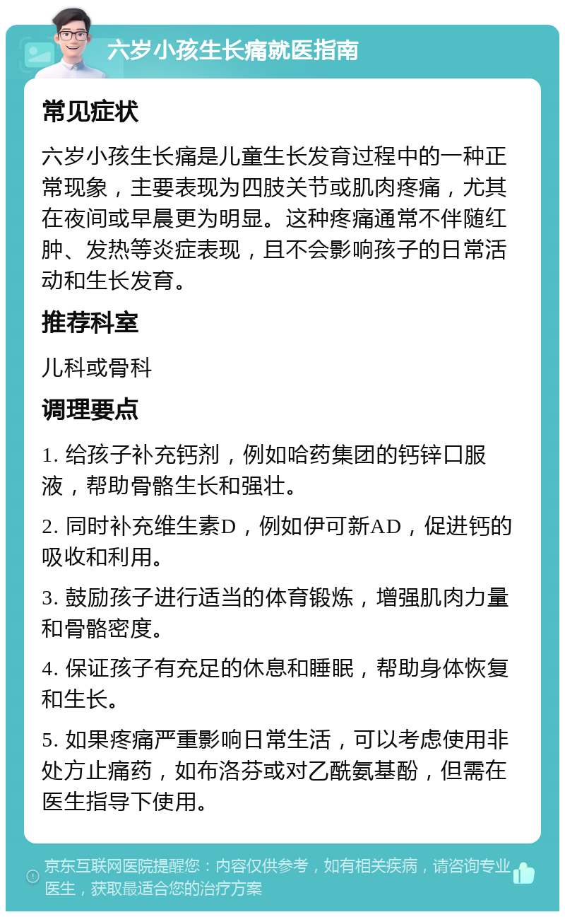 六岁小孩生长痛就医指南 常见症状 六岁小孩生长痛是儿童生长发育过程中的一种正常现象，主要表现为四肢关节或肌肉疼痛，尤其在夜间或早晨更为明显。这种疼痛通常不伴随红肿、发热等炎症表现，且不会影响孩子的日常活动和生长发育。 推荐科室 儿科或骨科 调理要点 1. 给孩子补充钙剂，例如哈药集团的钙锌口服液，帮助骨骼生长和强壮。 2. 同时补充维生素D，例如伊可新AD，促进钙的吸收和利用。 3. 鼓励孩子进行适当的体育锻炼，增强肌肉力量和骨骼密度。 4. 保证孩子有充足的休息和睡眠，帮助身体恢复和生长。 5. 如果疼痛严重影响日常生活，可以考虑使用非处方止痛药，如布洛芬或对乙酰氨基酚，但需在医生指导下使用。