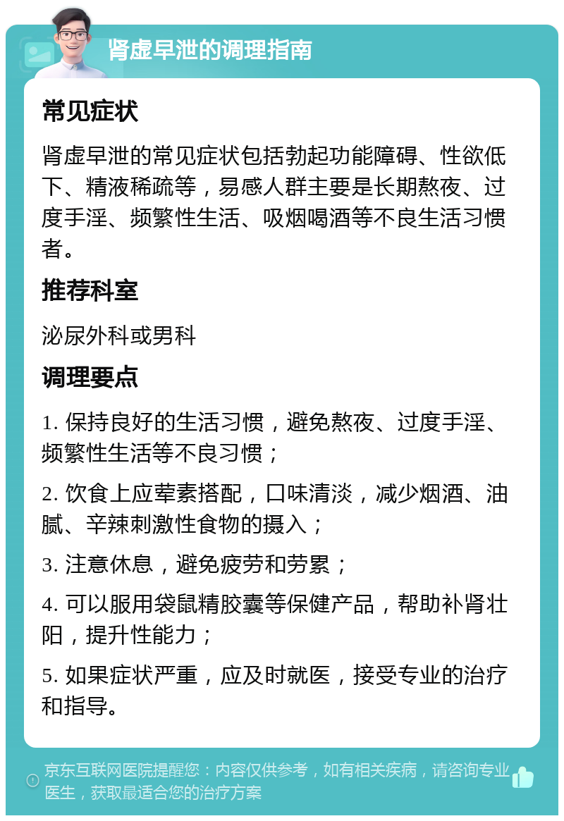 肾虚早泄的调理指南 常见症状 肾虚早泄的常见症状包括勃起功能障碍、性欲低下、精液稀疏等，易感人群主要是长期熬夜、过度手淫、频繁性生活、吸烟喝酒等不良生活习惯者。 推荐科室 泌尿外科或男科 调理要点 1. 保持良好的生活习惯，避免熬夜、过度手淫、频繁性生活等不良习惯； 2. 饮食上应荤素搭配，口味清淡，减少烟酒、油腻、辛辣刺激性食物的摄入； 3. 注意休息，避免疲劳和劳累； 4. 可以服用袋鼠精胶囊等保健产品，帮助补肾壮阳，提升性能力； 5. 如果症状严重，应及时就医，接受专业的治疗和指导。