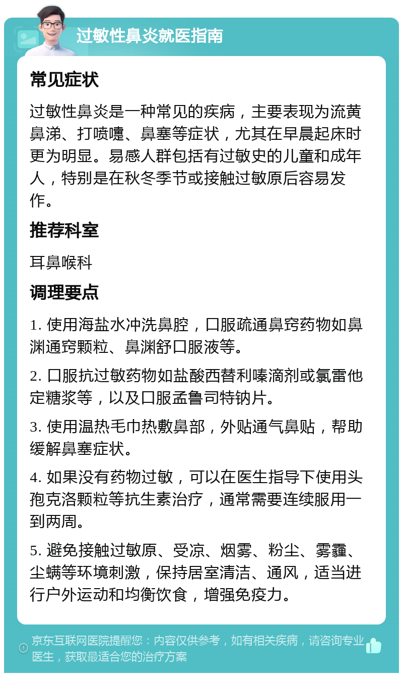 过敏性鼻炎就医指南 常见症状 过敏性鼻炎是一种常见的疾病，主要表现为流黄鼻涕、打喷嚏、鼻塞等症状，尤其在早晨起床时更为明显。易感人群包括有过敏史的儿童和成年人，特别是在秋冬季节或接触过敏原后容易发作。 推荐科室 耳鼻喉科 调理要点 1. 使用海盐水冲洗鼻腔，口服疏通鼻窍药物如鼻渊通窍颗粒、鼻渊舒口服液等。 2. 口服抗过敏药物如盐酸西替利嗪滴剂或氯雷他定糖浆等，以及口服孟鲁司特钠片。 3. 使用温热毛巾热敷鼻部，外贴通气鼻贴，帮助缓解鼻塞症状。 4. 如果没有药物过敏，可以在医生指导下使用头孢克洛颗粒等抗生素治疗，通常需要连续服用一到两周。 5. 避免接触过敏原、受凉、烟雾、粉尘、雾霾、尘螨等环境刺激，保持居室清洁、通风，适当进行户外运动和均衡饮食，增强免疫力。