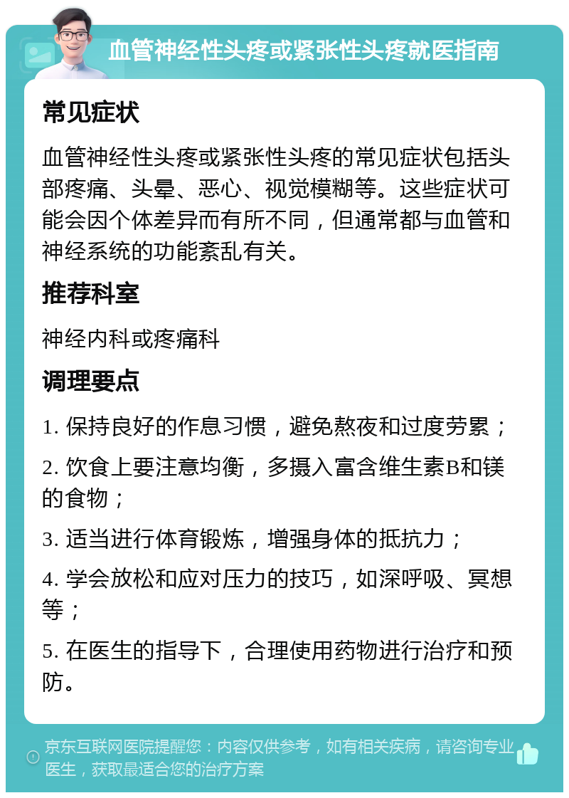 血管神经性头疼或紧张性头疼就医指南 常见症状 血管神经性头疼或紧张性头疼的常见症状包括头部疼痛、头晕、恶心、视觉模糊等。这些症状可能会因个体差异而有所不同，但通常都与血管和神经系统的功能紊乱有关。 推荐科室 神经内科或疼痛科 调理要点 1. 保持良好的作息习惯，避免熬夜和过度劳累； 2. 饮食上要注意均衡，多摄入富含维生素B和镁的食物； 3. 适当进行体育锻炼，增强身体的抵抗力； 4. 学会放松和应对压力的技巧，如深呼吸、冥想等； 5. 在医生的指导下，合理使用药物进行治疗和预防。