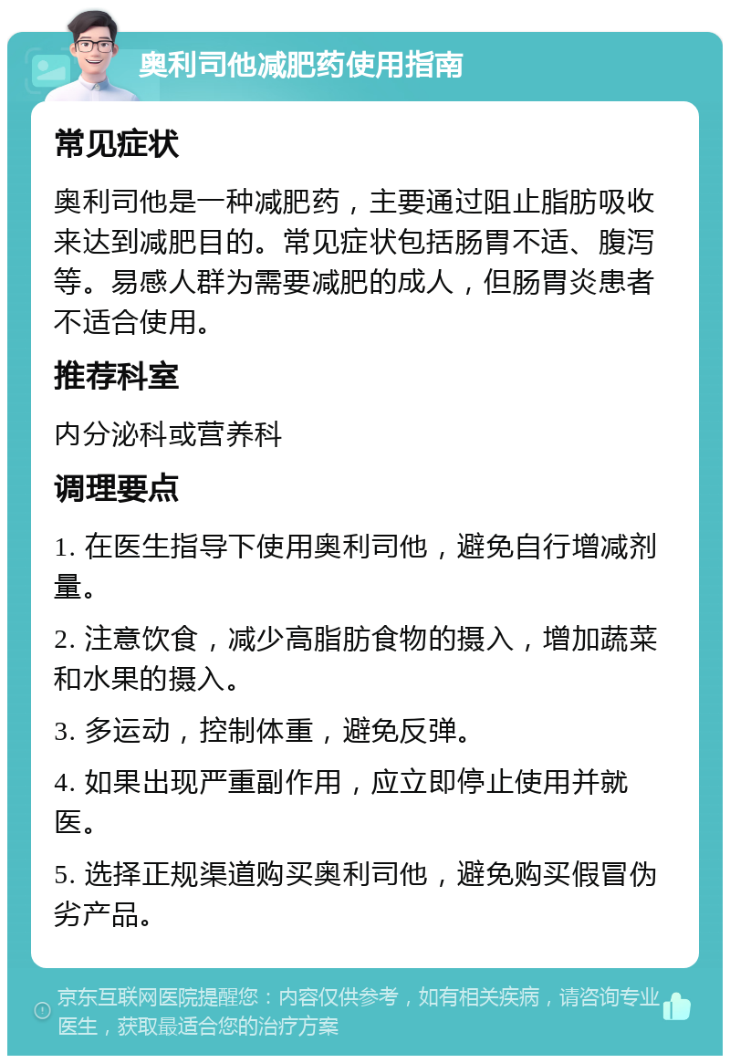 奥利司他减肥药使用指南 常见症状 奥利司他是一种减肥药，主要通过阻止脂肪吸收来达到减肥目的。常见症状包括肠胃不适、腹泻等。易感人群为需要减肥的成人，但肠胃炎患者不适合使用。 推荐科室 内分泌科或营养科 调理要点 1. 在医生指导下使用奥利司他，避免自行增减剂量。 2. 注意饮食，减少高脂肪食物的摄入，增加蔬菜和水果的摄入。 3. 多运动，控制体重，避免反弹。 4. 如果出现严重副作用，应立即停止使用并就医。 5. 选择正规渠道购买奥利司他，避免购买假冒伪劣产品。