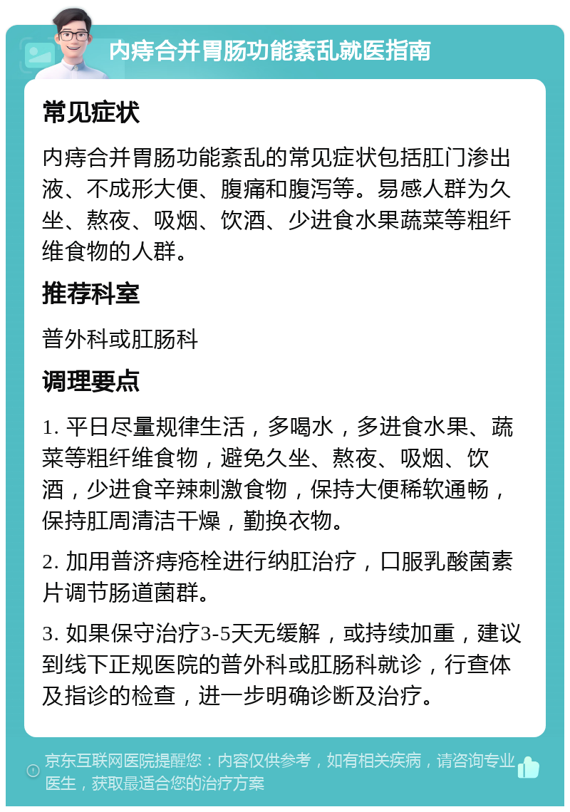 内痔合并胃肠功能紊乱就医指南 常见症状 内痔合并胃肠功能紊乱的常见症状包括肛门渗出液、不成形大便、腹痛和腹泻等。易感人群为久坐、熬夜、吸烟、饮酒、少进食水果蔬菜等粗纤维食物的人群。 推荐科室 普外科或肛肠科 调理要点 1. 平日尽量规律生活，多喝水，多进食水果、蔬菜等粗纤维食物，避免久坐、熬夜、吸烟、饮酒，少进食辛辣刺激食物，保持大便稀软通畅，保持肛周清洁干燥，勤换衣物。 2. 加用普济痔疮栓进行纳肛治疗，口服乳酸菌素片调节肠道菌群。 3. 如果保守治疗3-5天无缓解，或持续加重，建议到线下正规医院的普外科或肛肠科就诊，行查体及指诊的检查，进一步明确诊断及治疗。