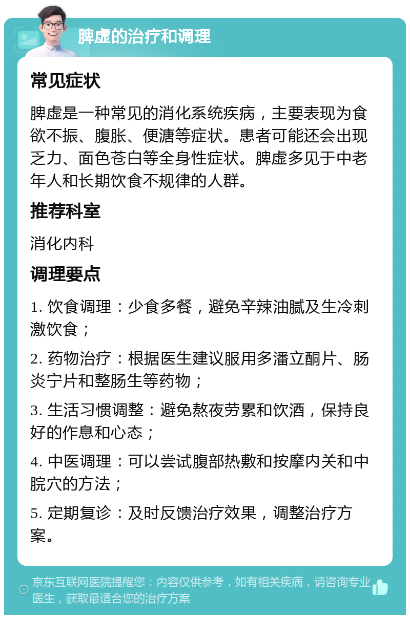 脾虚的治疗和调理 常见症状 脾虚是一种常见的消化系统疾病，主要表现为食欲不振、腹胀、便溏等症状。患者可能还会出现乏力、面色苍白等全身性症状。脾虚多见于中老年人和长期饮食不规律的人群。 推荐科室 消化内科 调理要点 1. 饮食调理：少食多餐，避免辛辣油腻及生冷刺激饮食； 2. 药物治疗：根据医生建议服用多潘立酮片、肠炎宁片和整肠生等药物； 3. 生活习惯调整：避免熬夜劳累和饮酒，保持良好的作息和心态； 4. 中医调理：可以尝试腹部热敷和按摩内关和中脘穴的方法； 5. 定期复诊：及时反馈治疗效果，调整治疗方案。