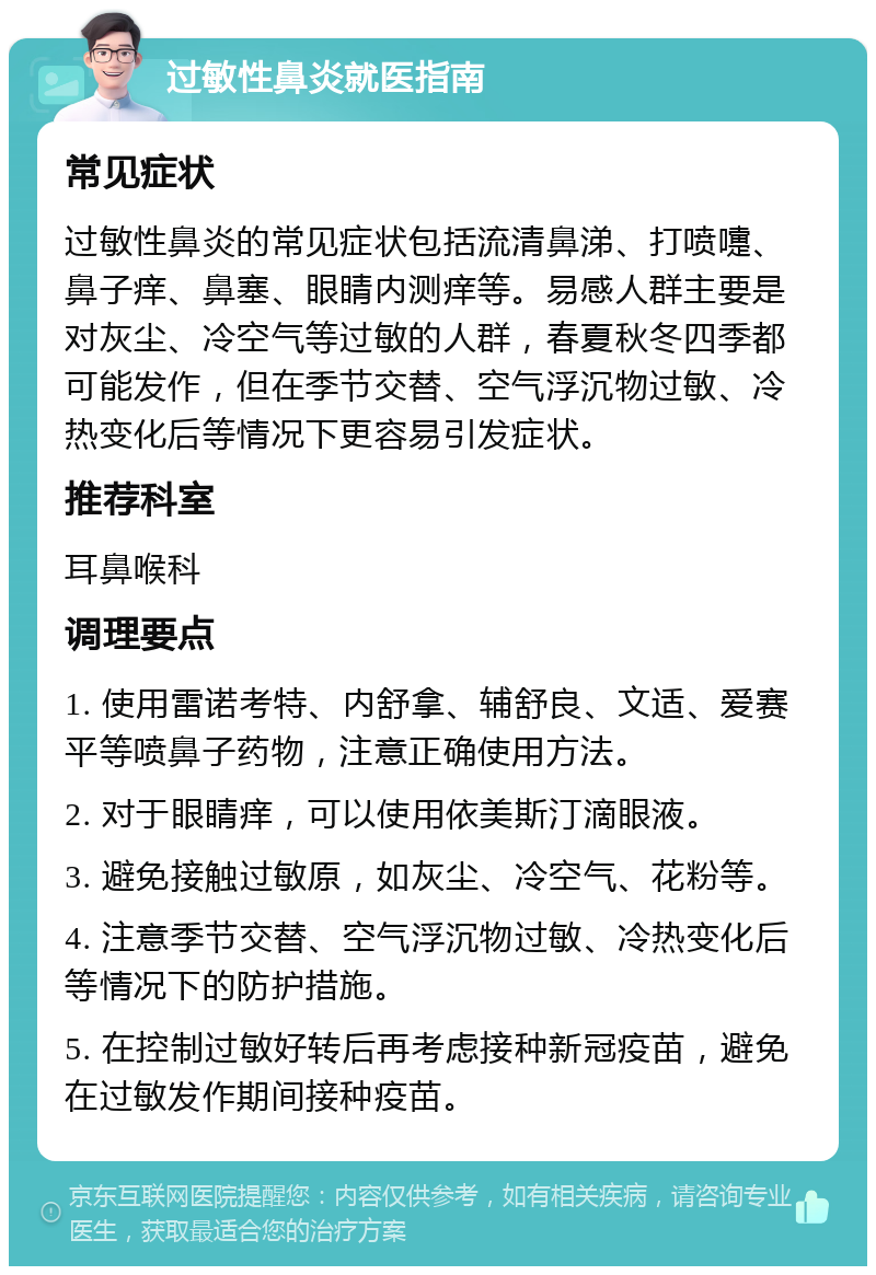 过敏性鼻炎就医指南 常见症状 过敏性鼻炎的常见症状包括流清鼻涕、打喷嚏、鼻子痒、鼻塞、眼睛内测痒等。易感人群主要是对灰尘、冷空气等过敏的人群，春夏秋冬四季都可能发作，但在季节交替、空气浮沉物过敏、冷热变化后等情况下更容易引发症状。 推荐科室 耳鼻喉科 调理要点 1. 使用雷诺考特、内舒拿、辅舒良、文适、爱赛平等喷鼻子药物，注意正确使用方法。 2. 对于眼睛痒，可以使用依美斯汀滴眼液。 3. 避免接触过敏原，如灰尘、冷空气、花粉等。 4. 注意季节交替、空气浮沉物过敏、冷热变化后等情况下的防护措施。 5. 在控制过敏好转后再考虑接种新冠疫苗，避免在过敏发作期间接种疫苗。