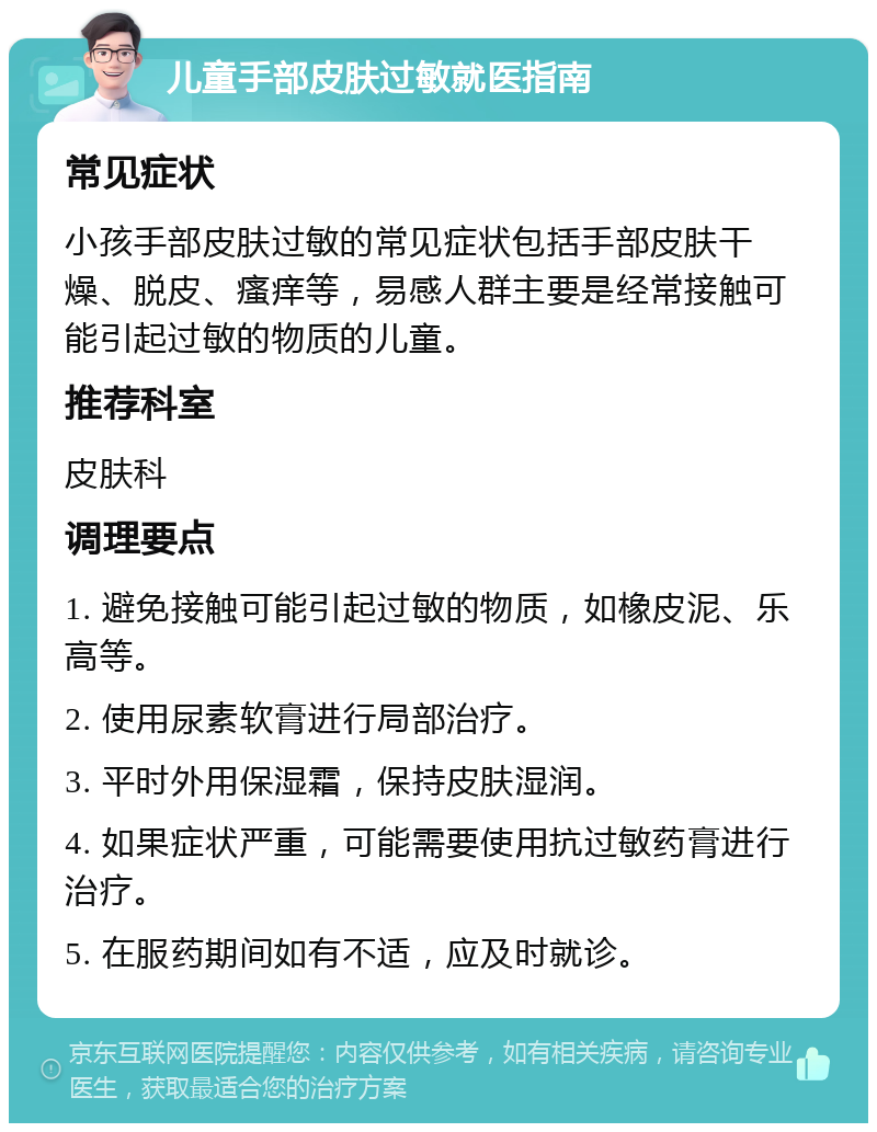 儿童手部皮肤过敏就医指南 常见症状 小孩手部皮肤过敏的常见症状包括手部皮肤干燥、脱皮、瘙痒等，易感人群主要是经常接触可能引起过敏的物质的儿童。 推荐科室 皮肤科 调理要点 1. 避免接触可能引起过敏的物质，如橡皮泥、乐高等。 2. 使用尿素软膏进行局部治疗。 3. 平时外用保湿霜，保持皮肤湿润。 4. 如果症状严重，可能需要使用抗过敏药膏进行治疗。 5. 在服药期间如有不适，应及时就诊。