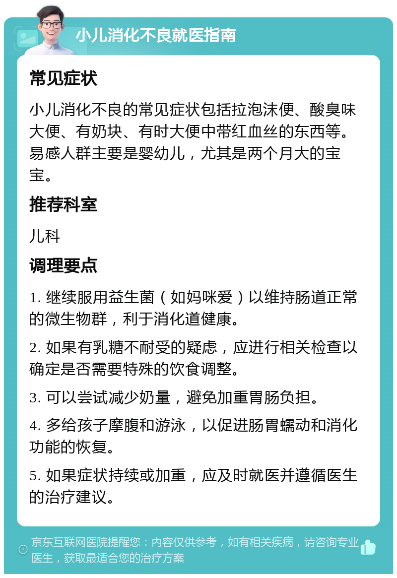 小儿消化不良就医指南 常见症状 小儿消化不良的常见症状包括拉泡沫便、酸臭味大便、有奶块、有时大便中带红血丝的东西等。易感人群主要是婴幼儿，尤其是两个月大的宝宝。 推荐科室 儿科 调理要点 1. 继续服用益生菌（如妈咪爱）以维持肠道正常的微生物群，利于消化道健康。 2. 如果有乳糖不耐受的疑虑，应进行相关检查以确定是否需要特殊的饮食调整。 3. 可以尝试减少奶量，避免加重胃肠负担。 4. 多给孩子摩腹和游泳，以促进肠胃蠕动和消化功能的恢复。 5. 如果症状持续或加重，应及时就医并遵循医生的治疗建议。