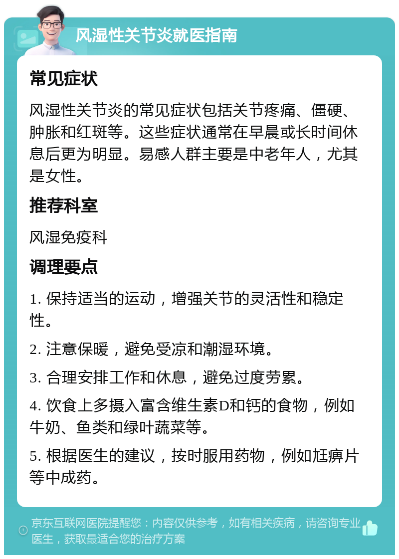 风湿性关节炎就医指南 常见症状 风湿性关节炎的常见症状包括关节疼痛、僵硬、肿胀和红斑等。这些症状通常在早晨或长时间休息后更为明显。易感人群主要是中老年人，尤其是女性。 推荐科室 风湿免疫科 调理要点 1. 保持适当的运动，增强关节的灵活性和稳定性。 2. 注意保暖，避免受凉和潮湿环境。 3. 合理安排工作和休息，避免过度劳累。 4. 饮食上多摄入富含维生素D和钙的食物，例如牛奶、鱼类和绿叶蔬菜等。 5. 根据医生的建议，按时服用药物，例如尪痹片等中成药。