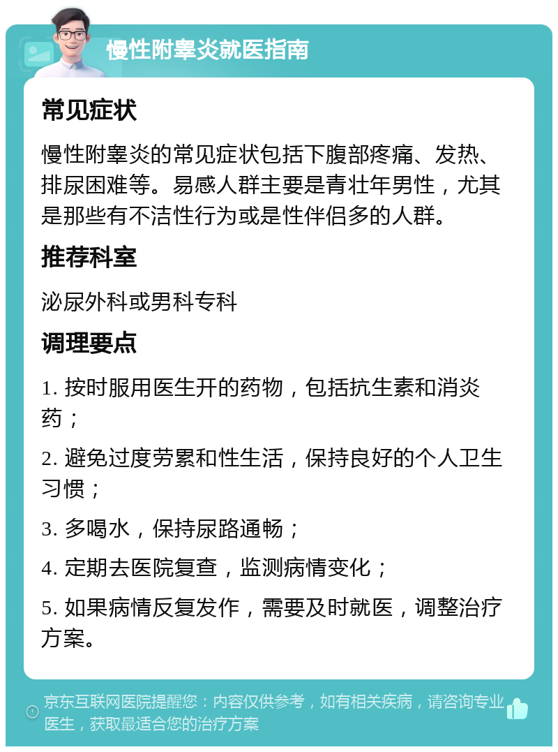 慢性附睾炎就医指南 常见症状 慢性附睾炎的常见症状包括下腹部疼痛、发热、排尿困难等。易感人群主要是青壮年男性，尤其是那些有不洁性行为或是性伴侣多的人群。 推荐科室 泌尿外科或男科专科 调理要点 1. 按时服用医生开的药物，包括抗生素和消炎药； 2. 避免过度劳累和性生活，保持良好的个人卫生习惯； 3. 多喝水，保持尿路通畅； 4. 定期去医院复查，监测病情变化； 5. 如果病情反复发作，需要及时就医，调整治疗方案。