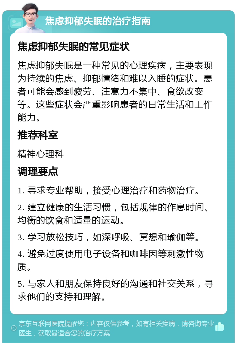 焦虑抑郁失眠的治疗指南 焦虑抑郁失眠的常见症状 焦虑抑郁失眠是一种常见的心理疾病，主要表现为持续的焦虑、抑郁情绪和难以入睡的症状。患者可能会感到疲劳、注意力不集中、食欲改变等。这些症状会严重影响患者的日常生活和工作能力。 推荐科室 精神心理科 调理要点 1. 寻求专业帮助，接受心理治疗和药物治疗。 2. 建立健康的生活习惯，包括规律的作息时间、均衡的饮食和适量的运动。 3. 学习放松技巧，如深呼吸、冥想和瑜伽等。 4. 避免过度使用电子设备和咖啡因等刺激性物质。 5. 与家人和朋友保持良好的沟通和社交关系，寻求他们的支持和理解。