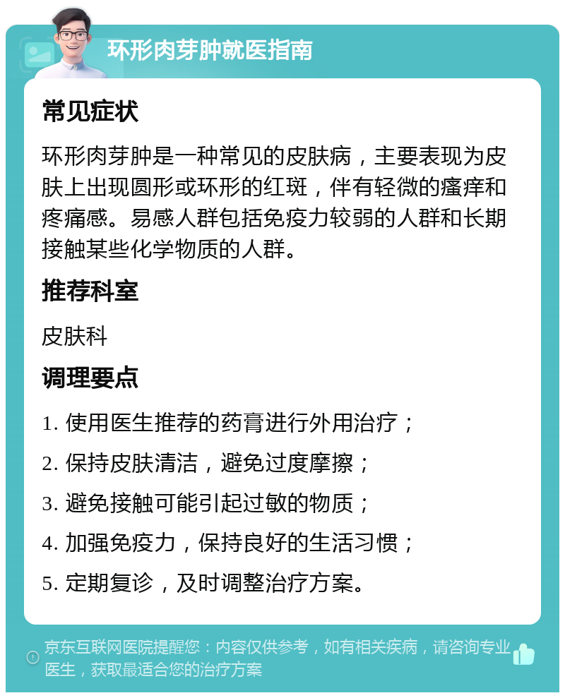 环形肉芽肿就医指南 常见症状 环形肉芽肿是一种常见的皮肤病，主要表现为皮肤上出现圆形或环形的红斑，伴有轻微的瘙痒和疼痛感。易感人群包括免疫力较弱的人群和长期接触某些化学物质的人群。 推荐科室 皮肤科 调理要点 1. 使用医生推荐的药膏进行外用治疗； 2. 保持皮肤清洁，避免过度摩擦； 3. 避免接触可能引起过敏的物质； 4. 加强免疫力，保持良好的生活习惯； 5. 定期复诊，及时调整治疗方案。