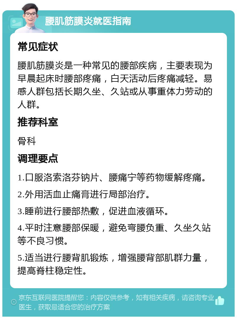 腰肌筋膜炎就医指南 常见症状 腰肌筋膜炎是一种常见的腰部疾病，主要表现为早晨起床时腰部疼痛，白天活动后疼痛减轻。易感人群包括长期久坐、久站或从事重体力劳动的人群。 推荐科室 骨科 调理要点 1.口服洛索洛芬钠片、腰痛宁等药物缓解疼痛。 2.外用活血止痛膏进行局部治疗。 3.睡前进行腰部热敷，促进血液循环。 4.平时注意腰部保暖，避免弯腰负重、久坐久站等不良习惯。 5.适当进行腰背肌锻炼，增强腰背部肌群力量，提高脊柱稳定性。