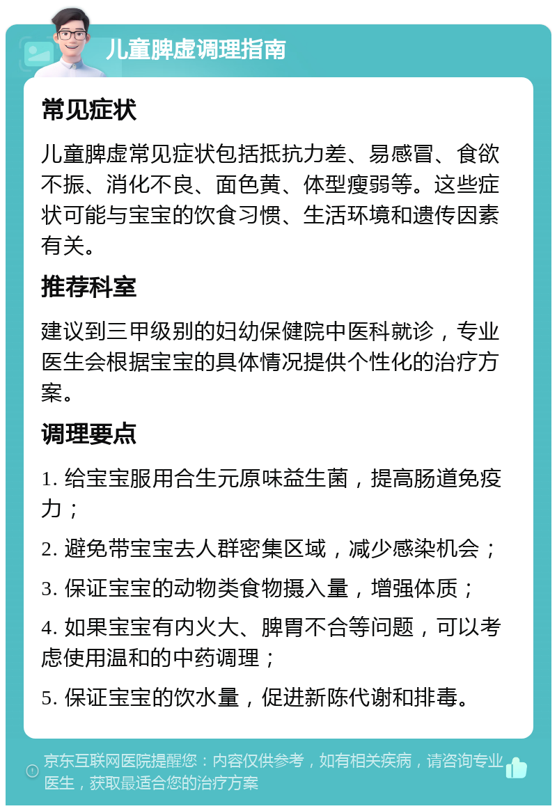 儿童脾虚调理指南 常见症状 儿童脾虚常见症状包括抵抗力差、易感冒、食欲不振、消化不良、面色黄、体型瘦弱等。这些症状可能与宝宝的饮食习惯、生活环境和遗传因素有关。 推荐科室 建议到三甲级别的妇幼保健院中医科就诊，专业医生会根据宝宝的具体情况提供个性化的治疗方案。 调理要点 1. 给宝宝服用合生元原味益生菌，提高肠道免疫力； 2. 避免带宝宝去人群密集区域，减少感染机会； 3. 保证宝宝的动物类食物摄入量，增强体质； 4. 如果宝宝有内火大、脾胃不合等问题，可以考虑使用温和的中药调理； 5. 保证宝宝的饮水量，促进新陈代谢和排毒。