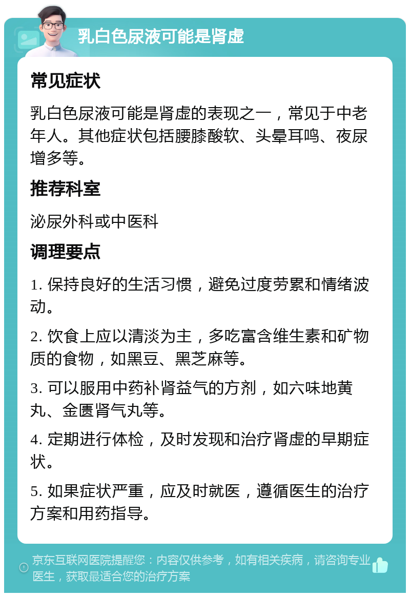 乳白色尿液可能是肾虚 常见症状 乳白色尿液可能是肾虚的表现之一，常见于中老年人。其他症状包括腰膝酸软、头晕耳鸣、夜尿增多等。 推荐科室 泌尿外科或中医科 调理要点 1. 保持良好的生活习惯，避免过度劳累和情绪波动。 2. 饮食上应以清淡为主，多吃富含维生素和矿物质的食物，如黑豆、黑芝麻等。 3. 可以服用中药补肾益气的方剂，如六味地黄丸、金匮肾气丸等。 4. 定期进行体检，及时发现和治疗肾虚的早期症状。 5. 如果症状严重，应及时就医，遵循医生的治疗方案和用药指导。