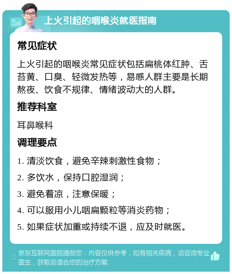 上火引起的咽喉炎就医指南 常见症状 上火引起的咽喉炎常见症状包括扁桃体红肿、舌苔黄、口臭、轻微发热等，易感人群主要是长期熬夜、饮食不规律、情绪波动大的人群。 推荐科室 耳鼻喉科 调理要点 1. 清淡饮食，避免辛辣刺激性食物； 2. 多饮水，保持口腔湿润； 3. 避免着凉，注意保暖； 4. 可以服用小儿咽扁颗粒等消炎药物； 5. 如果症状加重或持续不退，应及时就医。