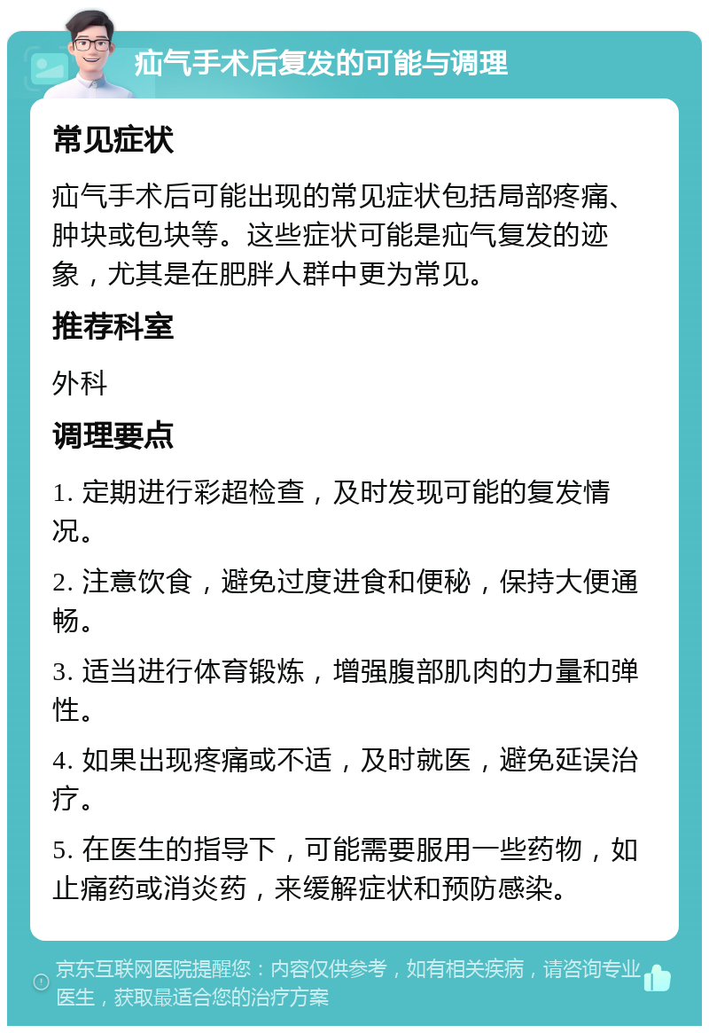 疝气手术后复发的可能与调理 常见症状 疝气手术后可能出现的常见症状包括局部疼痛、肿块或包块等。这些症状可能是疝气复发的迹象，尤其是在肥胖人群中更为常见。 推荐科室 外科 调理要点 1. 定期进行彩超检查，及时发现可能的复发情况。 2. 注意饮食，避免过度进食和便秘，保持大便通畅。 3. 适当进行体育锻炼，增强腹部肌肉的力量和弹性。 4. 如果出现疼痛或不适，及时就医，避免延误治疗。 5. 在医生的指导下，可能需要服用一些药物，如止痛药或消炎药，来缓解症状和预防感染。