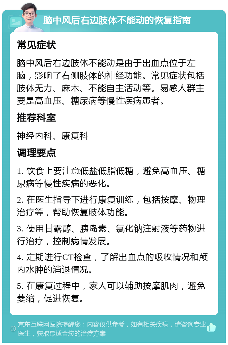 脑中风后右边肢体不能动的恢复指南 常见症状 脑中风后右边肢体不能动是由于出血点位于左脑，影响了右侧肢体的神经功能。常见症状包括肢体无力、麻木、不能自主活动等。易感人群主要是高血压、糖尿病等慢性疾病患者。 推荐科室 神经内科、康复科 调理要点 1. 饮食上要注意低盐低脂低糖，避免高血压、糖尿病等慢性疾病的恶化。 2. 在医生指导下进行康复训练，包括按摩、物理治疗等，帮助恢复肢体功能。 3. 使用甘露醇、胰岛素、氯化钠注射液等药物进行治疗，控制病情发展。 4. 定期进行CT检查，了解出血点的吸收情况和颅内水肿的消退情况。 5. 在康复过程中，家人可以辅助按摩肌肉，避免萎缩，促进恢复。