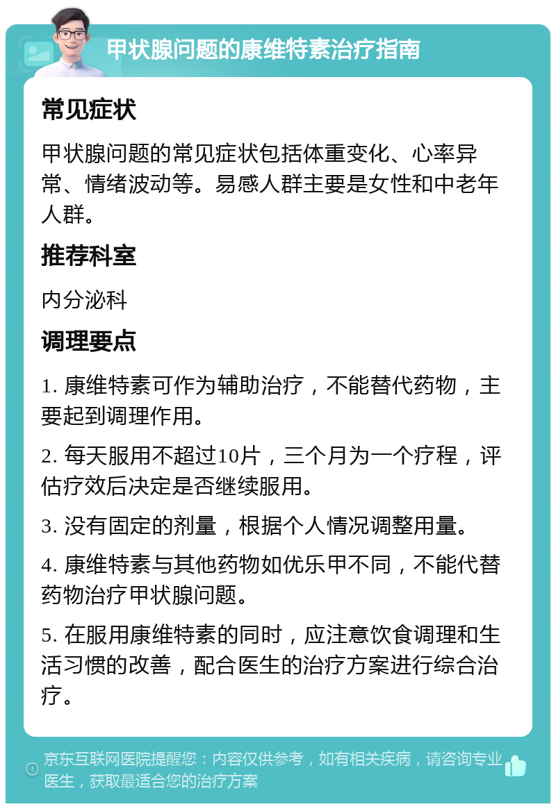 甲状腺问题的康维特素治疗指南 常见症状 甲状腺问题的常见症状包括体重变化、心率异常、情绪波动等。易感人群主要是女性和中老年人群。 推荐科室 内分泌科 调理要点 1. 康维特素可作为辅助治疗，不能替代药物，主要起到调理作用。 2. 每天服用不超过10片，三个月为一个疗程，评估疗效后决定是否继续服用。 3. 没有固定的剂量，根据个人情况调整用量。 4. 康维特素与其他药物如优乐甲不同，不能代替药物治疗甲状腺问题。 5. 在服用康维特素的同时，应注意饮食调理和生活习惯的改善，配合医生的治疗方案进行综合治疗。