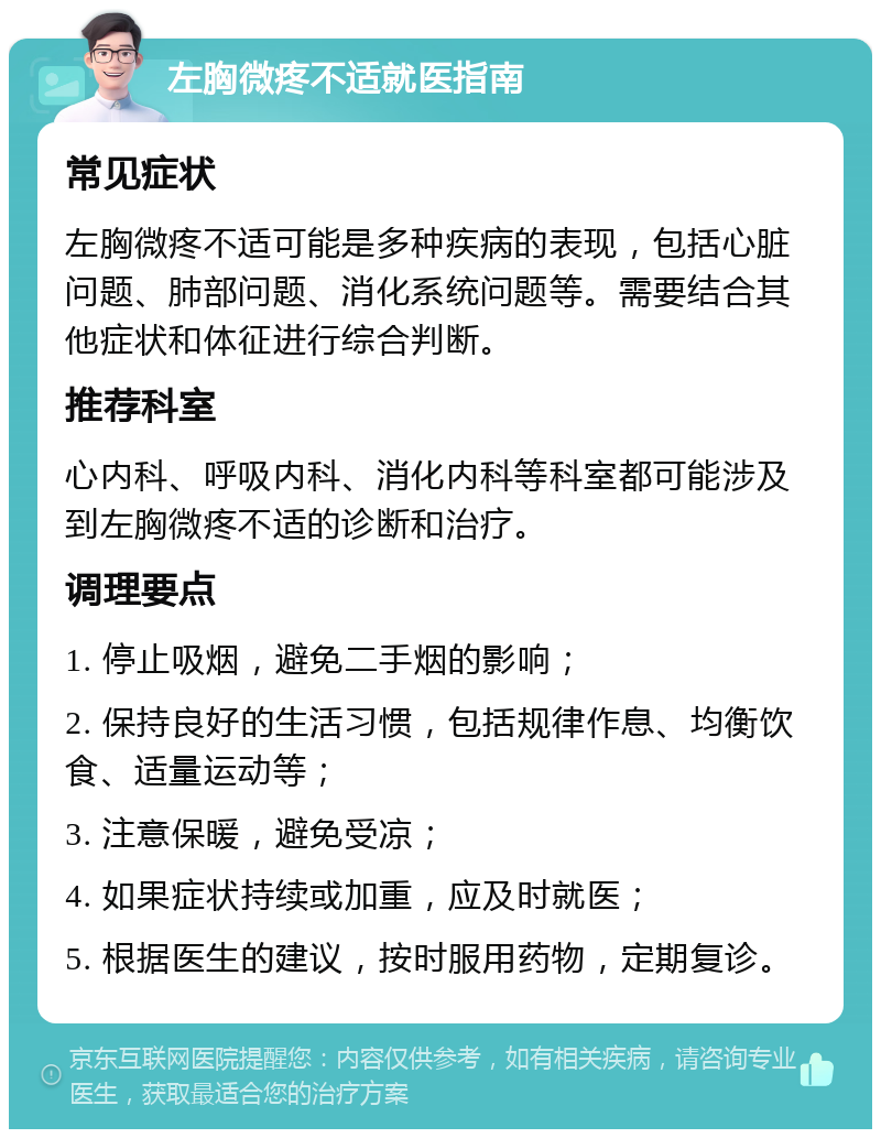 左胸微疼不适就医指南 常见症状 左胸微疼不适可能是多种疾病的表现，包括心脏问题、肺部问题、消化系统问题等。需要结合其他症状和体征进行综合判断。 推荐科室 心内科、呼吸内科、消化内科等科室都可能涉及到左胸微疼不适的诊断和治疗。 调理要点 1. 停止吸烟，避免二手烟的影响； 2. 保持良好的生活习惯，包括规律作息、均衡饮食、适量运动等； 3. 注意保暖，避免受凉； 4. 如果症状持续或加重，应及时就医； 5. 根据医生的建议，按时服用药物，定期复诊。