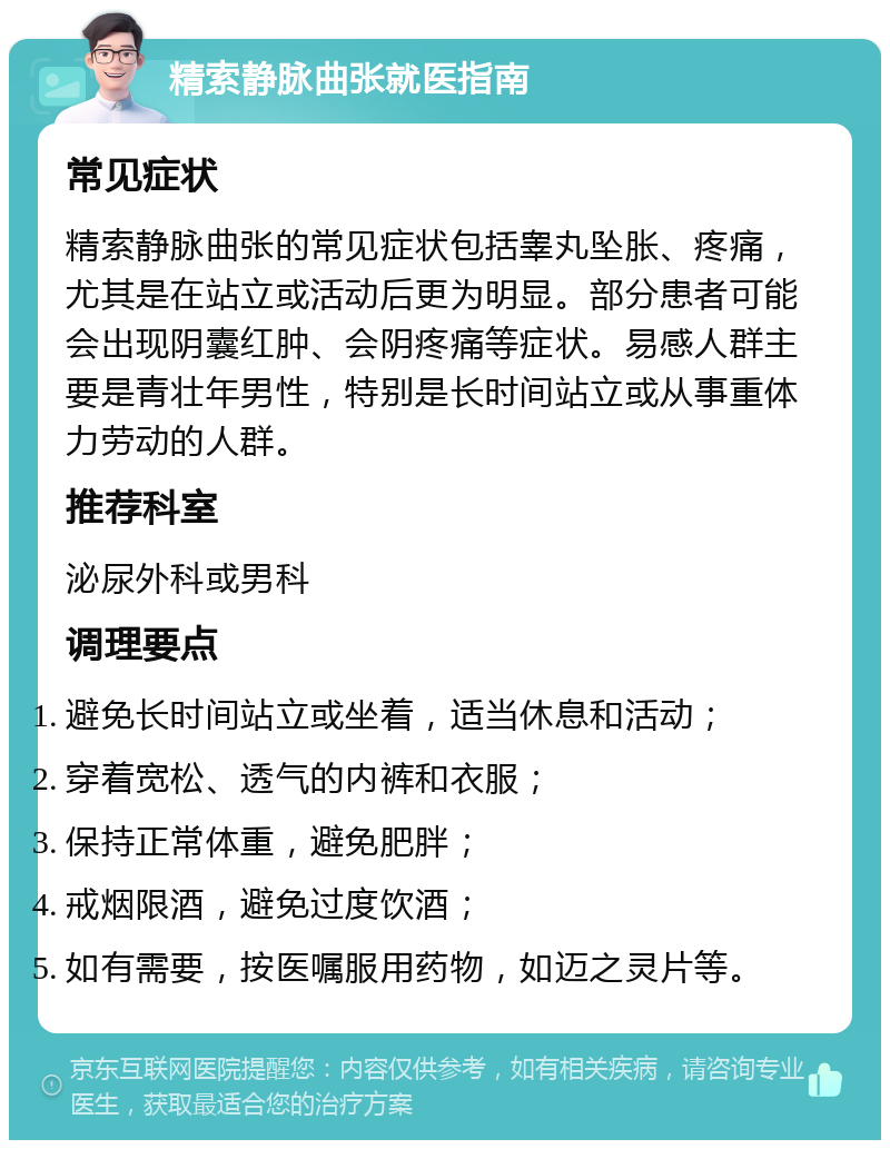 精索静脉曲张就医指南 常见症状 精索静脉曲张的常见症状包括睾丸坠胀、疼痛，尤其是在站立或活动后更为明显。部分患者可能会出现阴囊红肿、会阴疼痛等症状。易感人群主要是青壮年男性，特别是长时间站立或从事重体力劳动的人群。 推荐科室 泌尿外科或男科 调理要点 避免长时间站立或坐着，适当休息和活动； 穿着宽松、透气的内裤和衣服； 保持正常体重，避免肥胖； 戒烟限酒，避免过度饮酒； 如有需要，按医嘱服用药物，如迈之灵片等。