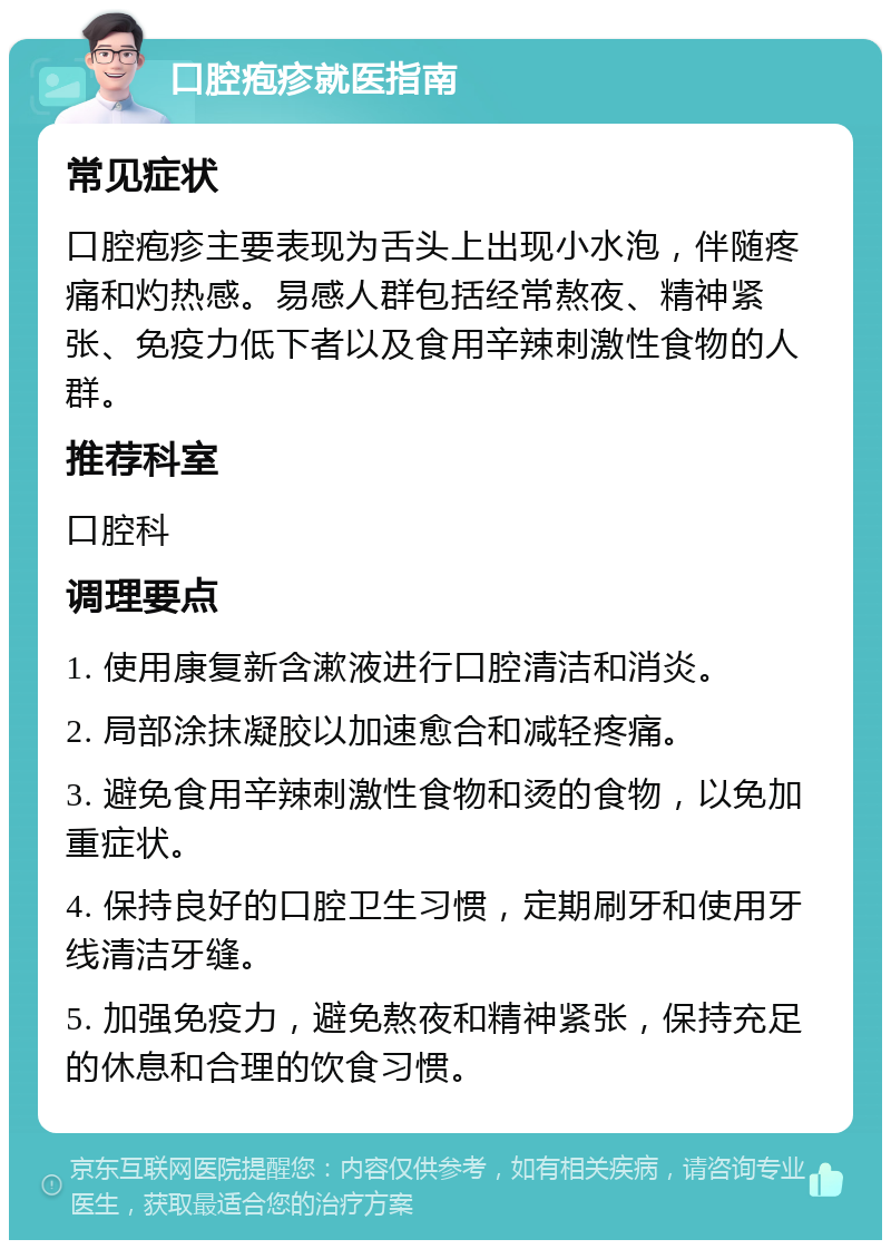 口腔疱疹就医指南 常见症状 口腔疱疹主要表现为舌头上出现小水泡，伴随疼痛和灼热感。易感人群包括经常熬夜、精神紧张、免疫力低下者以及食用辛辣刺激性食物的人群。 推荐科室 口腔科 调理要点 1. 使用康复新含漱液进行口腔清洁和消炎。 2. 局部涂抹凝胶以加速愈合和减轻疼痛。 3. 避免食用辛辣刺激性食物和烫的食物，以免加重症状。 4. 保持良好的口腔卫生习惯，定期刷牙和使用牙线清洁牙缝。 5. 加强免疫力，避免熬夜和精神紧张，保持充足的休息和合理的饮食习惯。