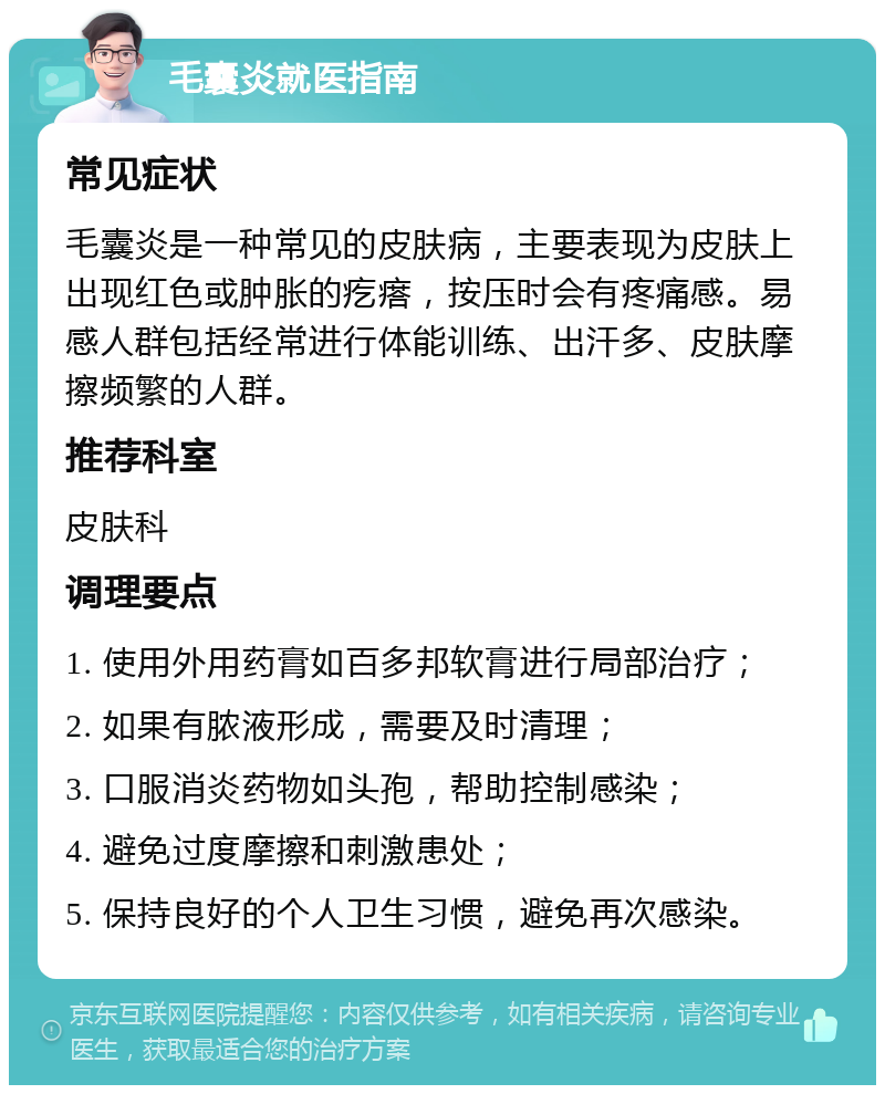 毛囊炎就医指南 常见症状 毛囊炎是一种常见的皮肤病，主要表现为皮肤上出现红色或肿胀的疙瘩，按压时会有疼痛感。易感人群包括经常进行体能训练、出汗多、皮肤摩擦频繁的人群。 推荐科室 皮肤科 调理要点 1. 使用外用药膏如百多邦软膏进行局部治疗； 2. 如果有脓液形成，需要及时清理； 3. 口服消炎药物如头孢，帮助控制感染； 4. 避免过度摩擦和刺激患处； 5. 保持良好的个人卫生习惯，避免再次感染。