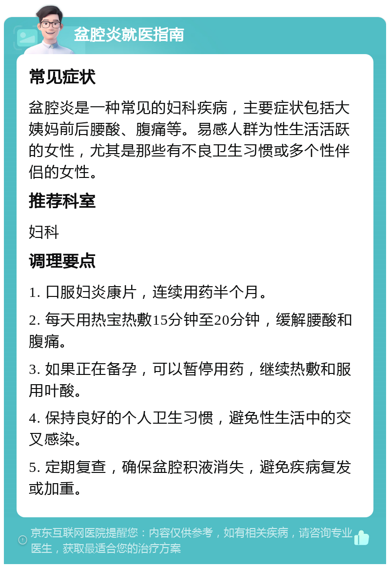 盆腔炎就医指南 常见症状 盆腔炎是一种常见的妇科疾病，主要症状包括大姨妈前后腰酸、腹痛等。易感人群为性生活活跃的女性，尤其是那些有不良卫生习惯或多个性伴侣的女性。 推荐科室 妇科 调理要点 1. 口服妇炎康片，连续用药半个月。 2. 每天用热宝热敷15分钟至20分钟，缓解腰酸和腹痛。 3. 如果正在备孕，可以暂停用药，继续热敷和服用叶酸。 4. 保持良好的个人卫生习惯，避免性生活中的交叉感染。 5. 定期复查，确保盆腔积液消失，避免疾病复发或加重。