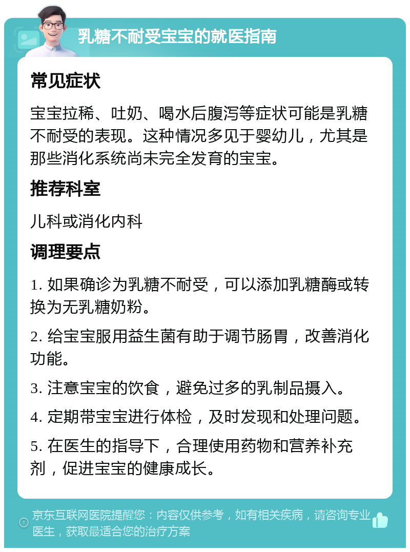 乳糖不耐受宝宝的就医指南 常见症状 宝宝拉稀、吐奶、喝水后腹泻等症状可能是乳糖不耐受的表现。这种情况多见于婴幼儿，尤其是那些消化系统尚未完全发育的宝宝。 推荐科室 儿科或消化内科 调理要点 1. 如果确诊为乳糖不耐受，可以添加乳糖酶或转换为无乳糖奶粉。 2. 给宝宝服用益生菌有助于调节肠胃，改善消化功能。 3. 注意宝宝的饮食，避免过多的乳制品摄入。 4. 定期带宝宝进行体检，及时发现和处理问题。 5. 在医生的指导下，合理使用药物和营养补充剂，促进宝宝的健康成长。