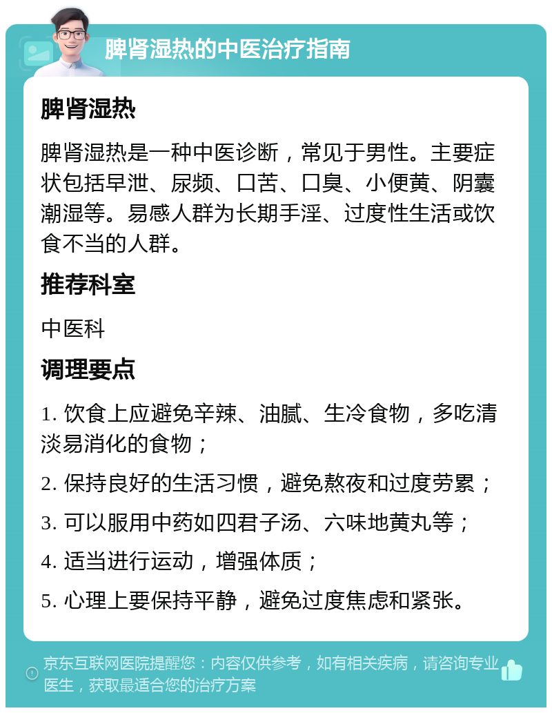 脾肾湿热的中医治疗指南 脾肾湿热 脾肾湿热是一种中医诊断，常见于男性。主要症状包括早泄、尿频、口苦、口臭、小便黄、阴囊潮湿等。易感人群为长期手淫、过度性生活或饮食不当的人群。 推荐科室 中医科 调理要点 1. 饮食上应避免辛辣、油腻、生冷食物，多吃清淡易消化的食物； 2. 保持良好的生活习惯，避免熬夜和过度劳累； 3. 可以服用中药如四君子汤、六味地黄丸等； 4. 适当进行运动，增强体质； 5. 心理上要保持平静，避免过度焦虑和紧张。