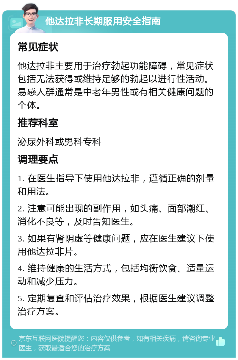 他达拉非长期服用安全指南 常见症状 他达拉非主要用于治疗勃起功能障碍，常见症状包括无法获得或维持足够的勃起以进行性活动。易感人群通常是中老年男性或有相关健康问题的个体。 推荐科室 泌尿外科或男科专科 调理要点 1. 在医生指导下使用他达拉非，遵循正确的剂量和用法。 2. 注意可能出现的副作用，如头痛、面部潮红、消化不良等，及时告知医生。 3. 如果有肾阴虚等健康问题，应在医生建议下使用他达拉非片。 4. 维持健康的生活方式，包括均衡饮食、适量运动和减少压力。 5. 定期复查和评估治疗效果，根据医生建议调整治疗方案。