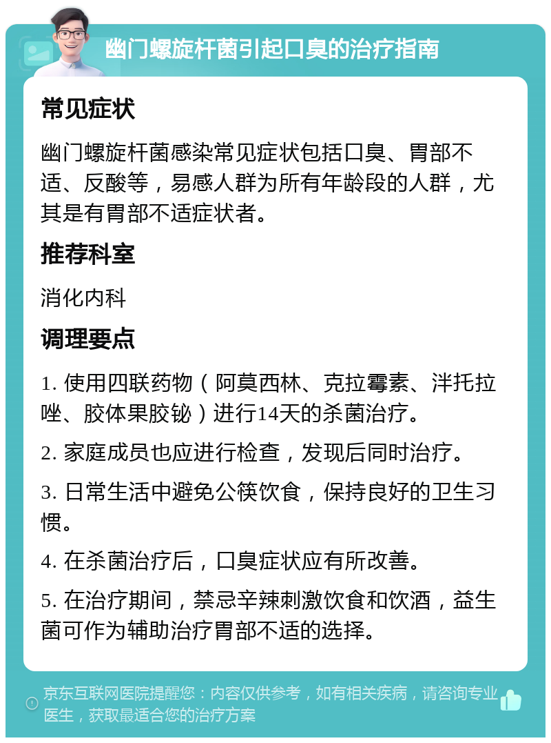 幽门螺旋杆菌引起口臭的治疗指南 常见症状 幽门螺旋杆菌感染常见症状包括口臭、胃部不适、反酸等，易感人群为所有年龄段的人群，尤其是有胃部不适症状者。 推荐科室 消化内科 调理要点 1. 使用四联药物（阿莫西林、克拉霉素、泮托拉唑、胶体果胶铋）进行14天的杀菌治疗。 2. 家庭成员也应进行检查，发现后同时治疗。 3. 日常生活中避免公筷饮食，保持良好的卫生习惯。 4. 在杀菌治疗后，口臭症状应有所改善。 5. 在治疗期间，禁忌辛辣刺激饮食和饮酒，益生菌可作为辅助治疗胃部不适的选择。