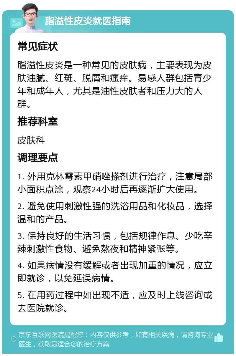 脂溢性皮炎就医指南 常见症状 脂溢性皮炎是一种常见的皮肤病，主要表现为皮肤油腻、红斑、脱屑和瘙痒。易感人群包括青少年和成年人，尤其是油性皮肤者和压力大的人群。 推荐科室 皮肤科 调理要点 1. 外用克林霉素甲硝唑搽剂进行治疗，注意局部小面积点涂，观察24小时后再逐渐扩大使用。 2. 避免使用刺激性强的洗浴用品和化妆品，选择温和的产品。 3. 保持良好的生活习惯，包括规律作息、少吃辛辣刺激性食物、避免熬夜和精神紧张等。 4. 如果病情没有缓解或者出现加重的情况，应立即就诊，以免延误病情。 5. 在用药过程中如出现不适，应及时上线咨询或去医院就诊。