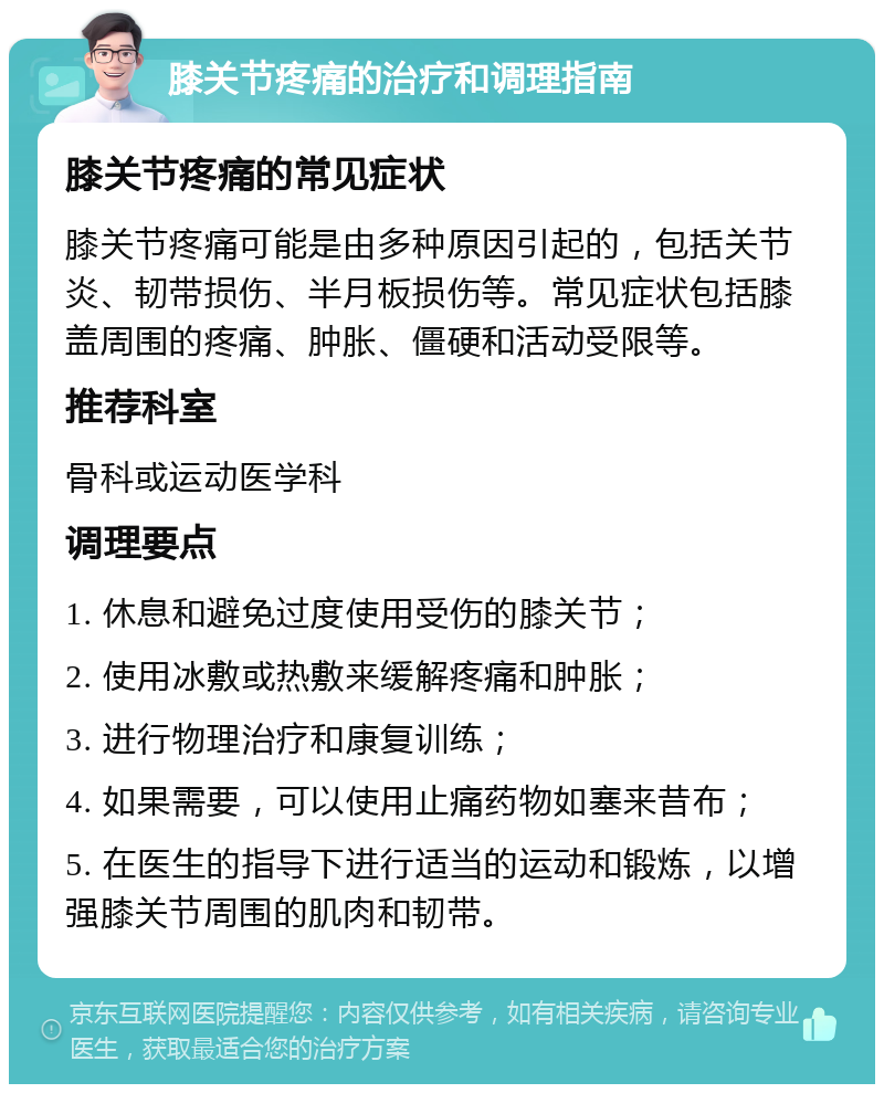 膝关节疼痛的治疗和调理指南 膝关节疼痛的常见症状 膝关节疼痛可能是由多种原因引起的，包括关节炎、韧带损伤、半月板损伤等。常见症状包括膝盖周围的疼痛、肿胀、僵硬和活动受限等。 推荐科室 骨科或运动医学科 调理要点 1. 休息和避免过度使用受伤的膝关节； 2. 使用冰敷或热敷来缓解疼痛和肿胀； 3. 进行物理治疗和康复训练； 4. 如果需要，可以使用止痛药物如塞来昔布； 5. 在医生的指导下进行适当的运动和锻炼，以增强膝关节周围的肌肉和韧带。