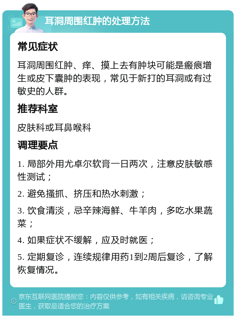 耳洞周围红肿的处理方法 常见症状 耳洞周围红肿、痒、摸上去有肿块可能是瘢痕增生或皮下囊肿的表现，常见于新打的耳洞或有过敏史的人群。 推荐科室 皮肤科或耳鼻喉科 调理要点 1. 局部外用尤卓尔软膏一日两次，注意皮肤敏感性测试； 2. 避免搔抓、挤压和热水刺激； 3. 饮食清淡，忌辛辣海鲜、牛羊肉，多吃水果蔬菜； 4. 如果症状不缓解，应及时就医； 5. 定期复诊，连续规律用药1到2周后复诊，了解恢复情况。