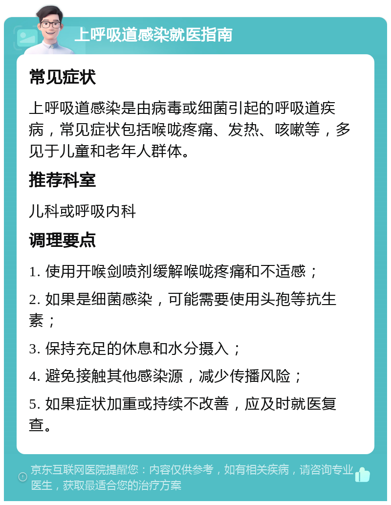 上呼吸道感染就医指南 常见症状 上呼吸道感染是由病毒或细菌引起的呼吸道疾病，常见症状包括喉咙疼痛、发热、咳嗽等，多见于儿童和老年人群体。 推荐科室 儿科或呼吸内科 调理要点 1. 使用开喉剑喷剂缓解喉咙疼痛和不适感； 2. 如果是细菌感染，可能需要使用头孢等抗生素； 3. 保持充足的休息和水分摄入； 4. 避免接触其他感染源，减少传播风险； 5. 如果症状加重或持续不改善，应及时就医复查。