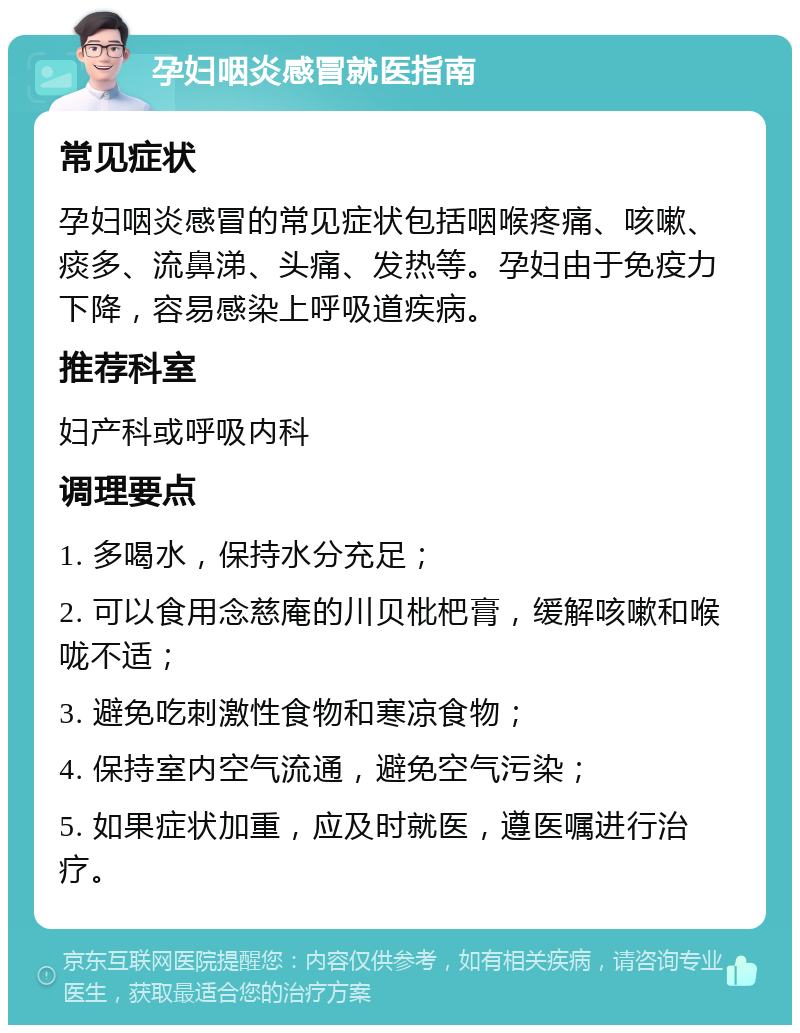 孕妇咽炎感冒就医指南 常见症状 孕妇咽炎感冒的常见症状包括咽喉疼痛、咳嗽、痰多、流鼻涕、头痛、发热等。孕妇由于免疫力下降，容易感染上呼吸道疾病。 推荐科室 妇产科或呼吸内科 调理要点 1. 多喝水，保持水分充足； 2. 可以食用念慈庵的川贝枇杷膏，缓解咳嗽和喉咙不适； 3. 避免吃刺激性食物和寒凉食物； 4. 保持室内空气流通，避免空气污染； 5. 如果症状加重，应及时就医，遵医嘱进行治疗。