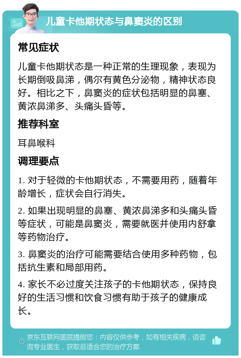 儿童卡他期状态与鼻窦炎的区别 常见症状 儿童卡他期状态是一种正常的生理现象，表现为长期倒吸鼻涕，偶尔有黄色分泌物，精神状态良好。相比之下，鼻窦炎的症状包括明显的鼻塞、黄浓鼻涕多、头痛头昏等。 推荐科室 耳鼻喉科 调理要点 1. 对于轻微的卡他期状态，不需要用药，随着年龄增长，症状会自行消失。 2. 如果出现明显的鼻塞、黄浓鼻涕多和头痛头昏等症状，可能是鼻窦炎，需要就医并使用内舒拿等药物治疗。 3. 鼻窦炎的治疗可能需要结合使用多种药物，包括抗生素和局部用药。 4. 家长不必过度关注孩子的卡他期状态，保持良好的生活习惯和饮食习惯有助于孩子的健康成长。