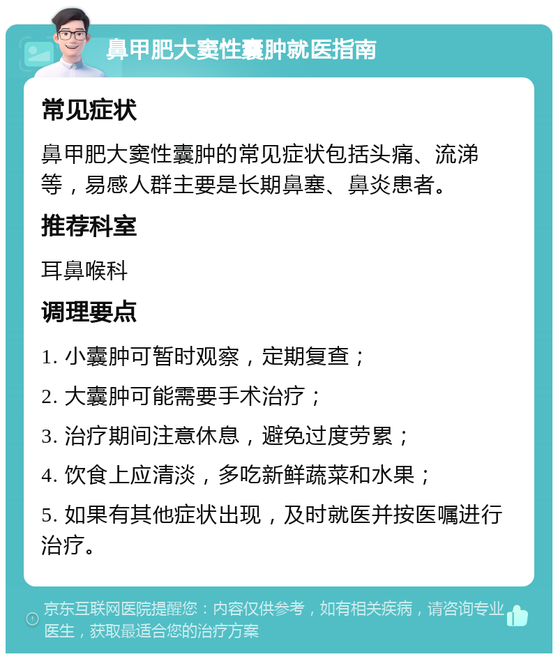 鼻甲肥大窦性囊肿就医指南 常见症状 鼻甲肥大窦性囊肿的常见症状包括头痛、流涕等，易感人群主要是长期鼻塞、鼻炎患者。 推荐科室 耳鼻喉科 调理要点 1. 小囊肿可暂时观察，定期复查； 2. 大囊肿可能需要手术治疗； 3. 治疗期间注意休息，避免过度劳累； 4. 饮食上应清淡，多吃新鲜蔬菜和水果； 5. 如果有其他症状出现，及时就医并按医嘱进行治疗。